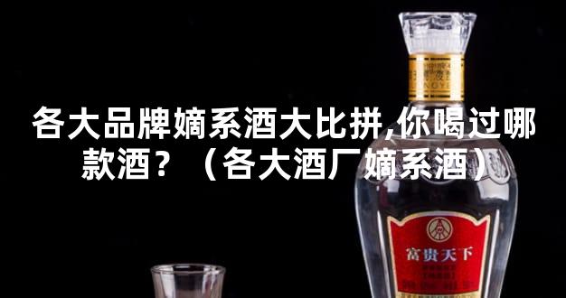 各大品牌嫡系酒大比拼,你喝过哪款酒？（各大酒厂嫡系酒）