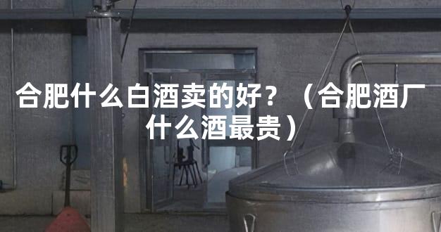 合肥什么白酒卖的好？（合肥酒厂什么酒最贵）
