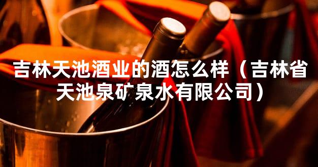 吉林天池酒业的酒怎么样（吉林省天池泉矿泉水有限公司）