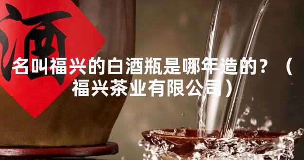 名叫福兴的白酒瓶是哪年造的？（福兴茶业有限公司）
