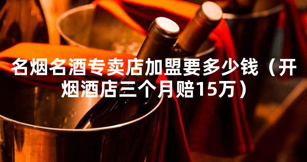 名烟名酒专卖店加盟要多少钱（开烟酒店三个月赔15万）