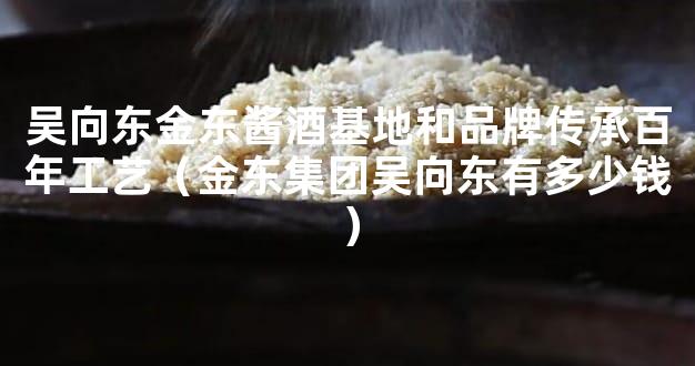 吴向东金东酱酒基地和品牌传承百年工艺（金东集团吴向东有多少钱）