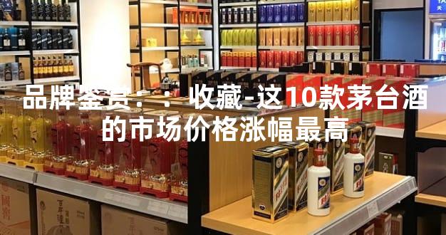 品牌鉴赏：：收藏-这10款茅台酒的市场价格涨幅最高