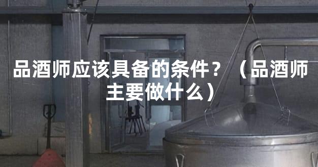 品酒师应该具备的条件？（品酒师主要做什么）
