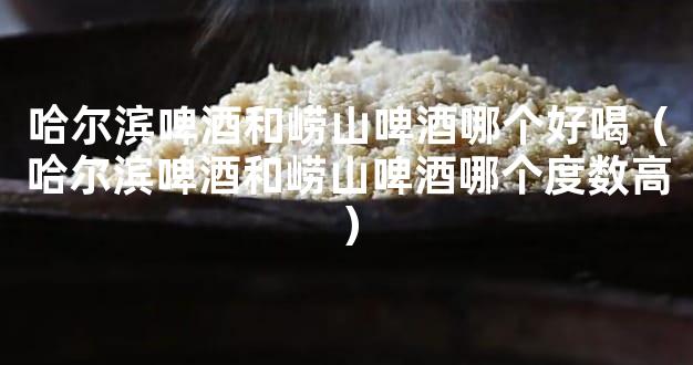 哈尔滨啤酒和崂山啤酒哪个好喝（哈尔滨啤酒和崂山啤酒哪个度数高）