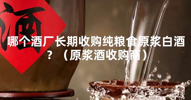 哪个酒厂长期收购纯粮食原浆白酒？（原浆酒收购商）