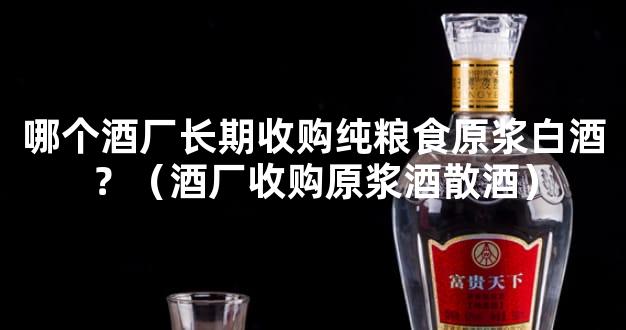 哪个酒厂长期收购纯粮食原浆白酒？（酒厂收购原浆酒散酒）