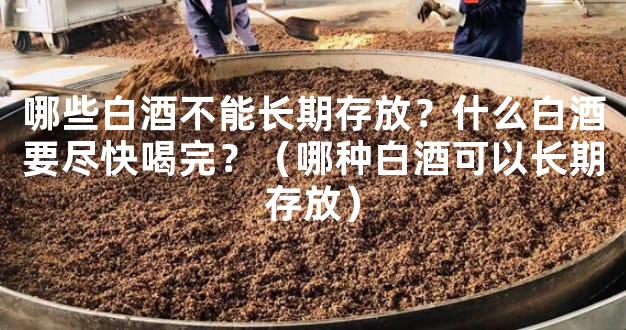 哪些白酒不能长期存放？什么白酒要尽快喝完？（哪种白酒可以长期存放）