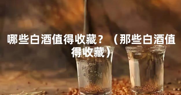 哪些白酒值得收藏？（那些白酒值得收藏）