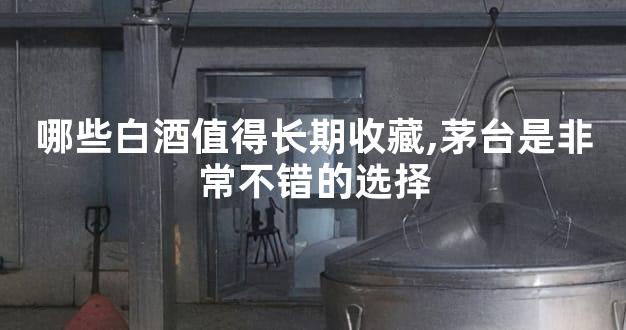 哪些白酒值得长期收藏,茅台是非常不错的选择