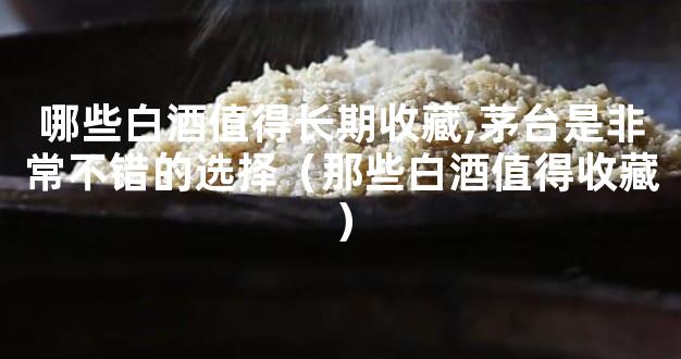 哪些白酒值得长期收藏,茅台是非常不错的选择（那些白酒值得收藏）