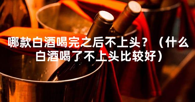 哪款白酒喝完之后不上头？（什么白酒喝了不上头比较好）