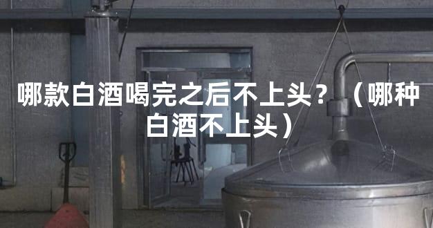 哪款白酒喝完之后不上头？（哪种白酒不上头）