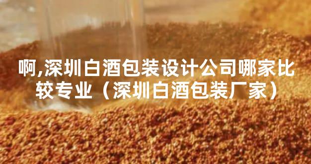 啊,深圳白酒包装设计公司哪家比较专业（深圳白酒包装厂家）