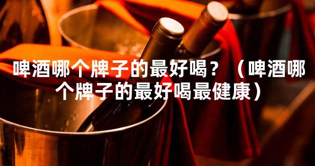 啤酒哪个牌子的最好喝？（啤酒哪个牌子的最好喝最健康）