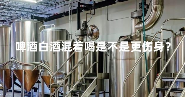 啤酒白酒混着喝是不是更伤身？