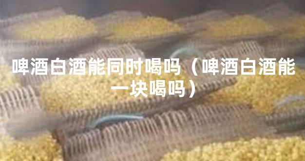 啤酒白酒能同时喝吗（啤酒白酒能一块喝吗）