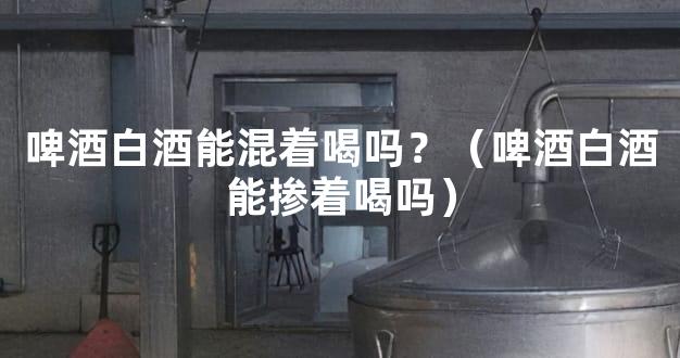 啤酒白酒能混着喝吗？（啤酒白酒能掺着喝吗）