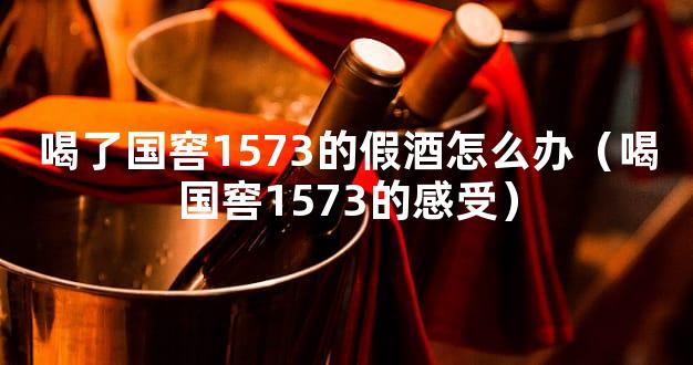 喝了国窖1573的假酒怎么办（喝国窖1573的感受）