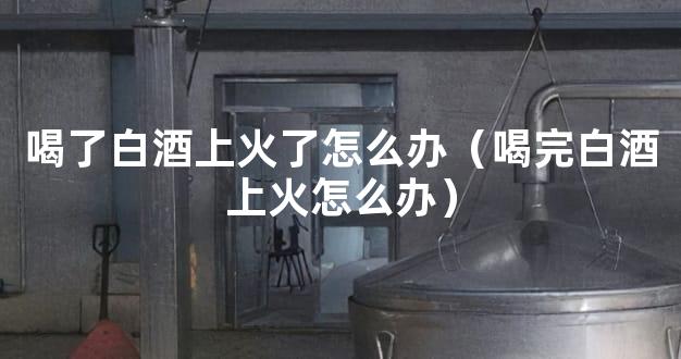 喝了白酒上火了怎么办（喝完白酒上火怎么办）