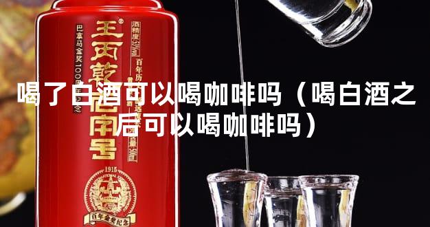 喝了白酒可以喝咖啡吗（喝白酒之后可以喝咖啡吗）