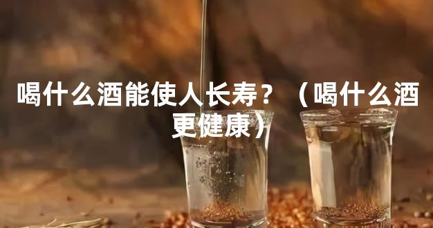 喝什么酒能使人长寿？（喝什么酒更健康）