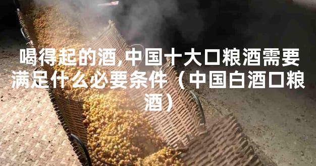 喝得起的酒,中国十大口粮酒需要满足什么必要条件（中国白酒口粮酒）