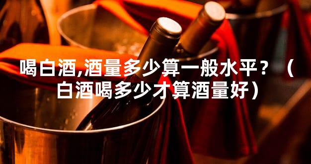 喝白酒,酒量多少算一般水平？（白酒喝多少才算酒量好）