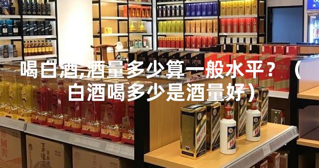 喝白酒,酒量多少算一般水平？（白酒喝多少是酒量好）