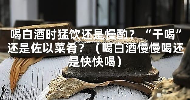 喝白酒时猛饮还是慢酌？“干喝”还是佐以菜肴？（喝白酒慢慢喝还是快快喝）