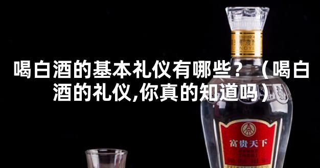 喝白酒的基本礼仪有哪些？（喝白酒的礼仪,你真的知道吗）