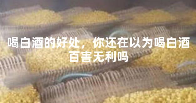 喝白酒的好处，你还在以为喝白酒百害无利吗