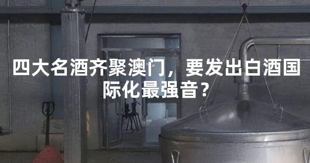 四大名酒齐聚澳门，要发出白酒国际化最强音？