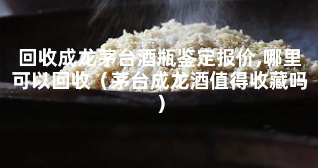 回收成龙茅台酒瓶鉴定报价,哪里可以回收（茅台成龙酒值得收藏吗）