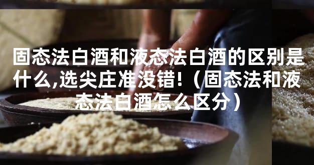 固态法白酒和液态法白酒的区别是什么,选尖庄准没错!（固态法和液态法白酒怎