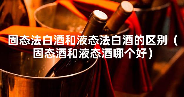 固态法白酒和液态法白酒的区别（固态酒和液态酒哪个好）