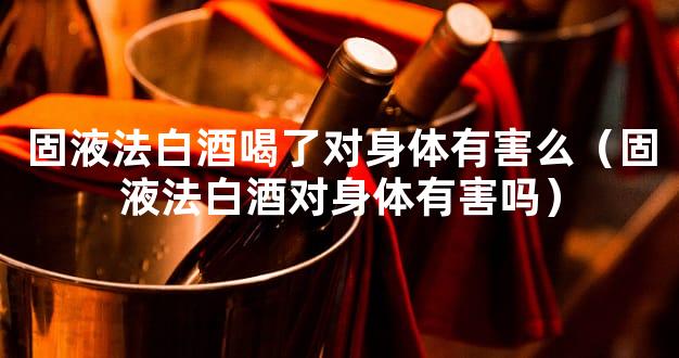 固液法白酒喝了对身体有害么（固液法白酒对身体有害吗）