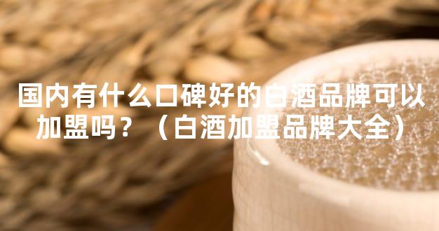 国内有什么口碑好的白酒品牌可以加盟吗？（白酒加盟品牌大全）
