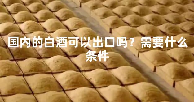 国内的白酒可以出口吗？需要什么条件