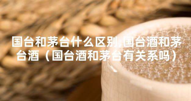 国台和茅台什么区别,国台酒和茅台酒（国台酒和茅台有关系吗）