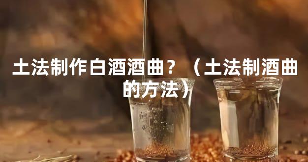 土法制作白酒酒曲？（土法制酒曲的方法）