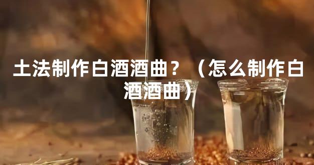 土法制作白酒酒曲？（怎么制作白酒酒曲）