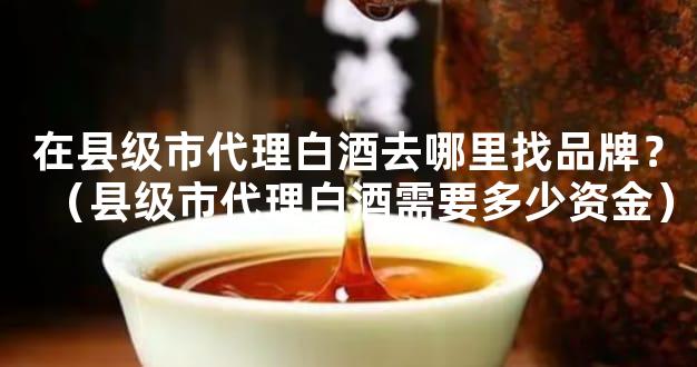 在县级市代理白酒去哪里找品牌？（县级市代理白酒需要多少资金）