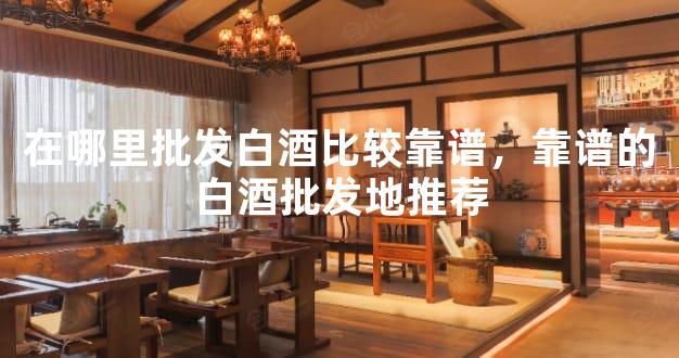 在哪里批发白酒比较靠谱，靠谱的白酒批发地推荐
