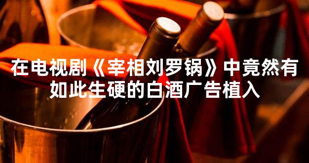 在电视剧《宰相刘罗锅》中竟然有如此生硬的白酒广告植入