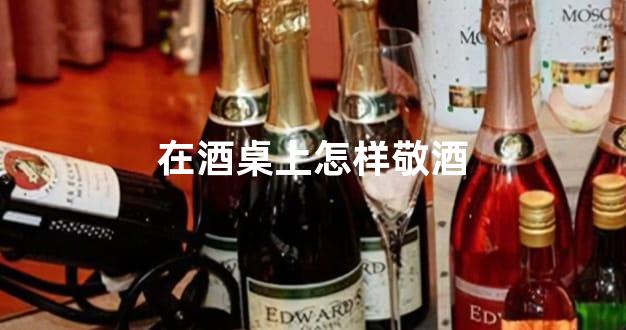 在酒桌上怎样敬酒