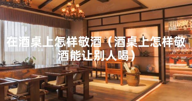 在酒桌上怎样敬酒（酒桌上怎样敬酒能让别人喝）