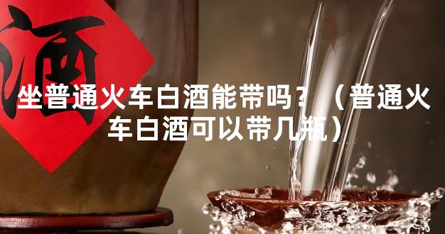 坐普通火车白酒能带吗？（普通火车白酒可以带几瓶）