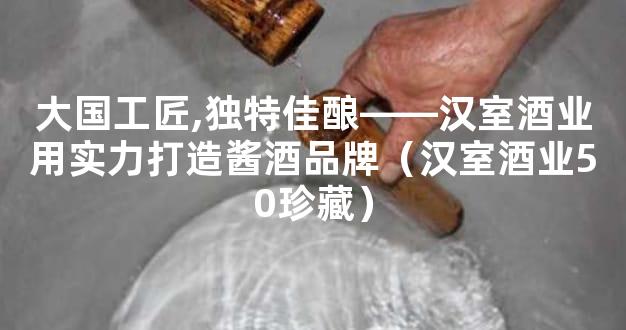 大国工匠,独特佳酿――汉室酒业用实力打造酱酒品牌（汉室酒业50珍藏）