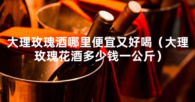 大理玫瑰酒哪里便宜又好喝（大理玫瑰花酒多少钱一公斤）